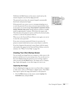 Page 119Fine-Tuning the Projector119
Hold down the Num button on the remote control and use the 
numeric keypad to enter the four digit password.
The password screen closes, the numeric keypad is automatically 
deactivated, and projection begins.
If the password is not correct, you see a message prompting you to 
re-enter the password. If you enter an incorrect password three times 
in succession, you see the message 
The projector’s operation will be 
locked. Request code xxxxx
 and the projector switches to...