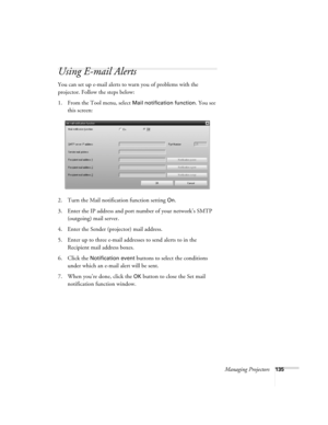 Page 135Managing Projectors135
Using E-mail Alerts
You can set up e-mail alerts to warn you of problems with the 
projector. Follow the steps below:
1. From the Tool menu, select 
Mail notification function. You see 
this screen:
2. Turn the Mail notification function setting 
On.
3. Enter the IP address and port number of your network’s SMTP 
(outgoing) mail server.
4. Enter the Sender (projector) mail address.
5. Enter up to three e-mail addresses to send alerts to in the 
Recipient mail address boxes.
6....