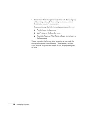 Page 138138Managing Projectors4. Select one of the menu options listed on the left, then change any 
of the settings as needed. These settings correspond to those 
found in the projector’s menu system.
You cannot change the following settings using a web browser:
■Pointer in the Settings menu
■User’s Logo in the Extended menu
■Reset All, Reset Air Filter Time, or Reset Lamp Hours in 
the Reset menu
Use the controls at the bottom of the screen just as you would the 
corresponding remote control buttons. Choose a...