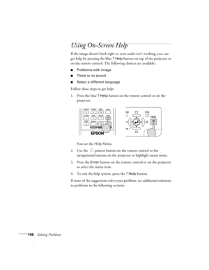 Page 148148Solving Problems
Using On-Screen Help
If the image doesn’t look right or your audio isn’t working, you can 
get help by pressing the blue 
? Help button on top of the projector or 
on the remote control. The following choices are available:
■Problems with image
■There is no sound
■Select a different language 
Follow these steps to get help:
1. Press the blue 
? Help button on the remote control or on the 
projector. 
You see the Help Menu.
2. Use the   pointer button on the remote control or the...