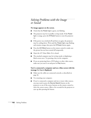 Page 152152Solving Problems
Solving Problems with the Image 
or Sound
No image appears on the screen.
■Check that the Power light is green, not flashing. 
■The projector may be in standby or sleep mode. If the Power 
light is orange, press the P
Power button to turn the projector 
on.
■If the power was switched off and then on again, the projector 
may be cooling down. Wait until the 
Power light stops flashing 
and remains orange; then press the P
Power button again.
■Press the A/V Mute button on the remote...