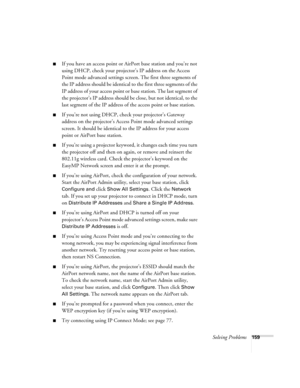 Page 159Solving Problems159
■If you have an access point or AirPort base station and you’re not 
using DHCP, check your projector’s IP address on the Access 
Point mode advanced settings screen. The first three segments of 
the IP address should be identical to the first three segments of the 
IP address of your access point or base station. The last segment of 
the projector’s IP address should be close, but not identical, to the 
last segment of the IP address of the access point or base station. 
■If you’re...