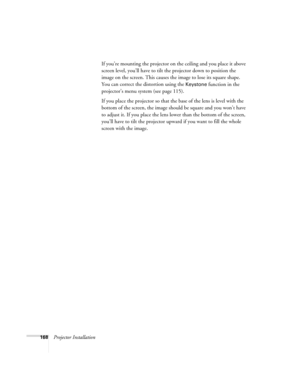 Page 168168Projector InstallationIf you’re mounting the projector on the ceiling and you place it above 
screen level, you’ll have to tilt the projector down to position the 
image on the screen. This causes the image to lose its square shape. 
You can correct the distortion using the 
Keystone function in the 
projector’s menu system (see page 115).
If you place the projector so that the base of the lens is level with the 
bottom of the screen, the image should be square and you won’t have 
to adjust it. If you...