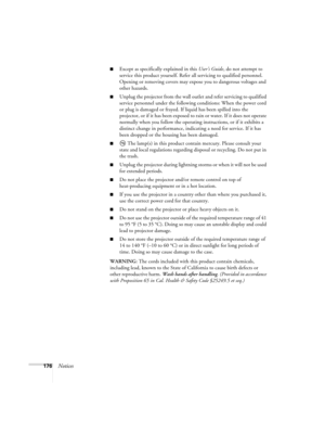 Page 176176Notices
■Except as specifically explained in this User’s Guide, do not attempt to 
service this product yourself. Refer all servicing to qualified personnel. 
Opening or removing covers may expose you to dangerous voltages and 
other hazards.
■Unplug the projector from the wall outlet and refer servicing to qualified 
service personnel under the following conditions: When the power cord 
or plug is damaged or frayed. If liquid has been spilled into the 
projector, or if it has been exposed to rain or...