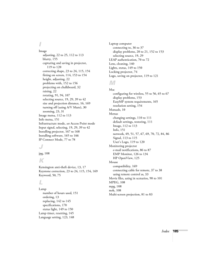 Page 185Index185
I
Image
adjusting, 22 to 25, 112 to 113
blurry, 155
capturing and saving in projector, 
119 to 120
correcting shape, 23 to 24, 115, 154
fitting on screen, 114, 153 to 154
height, adjusting, 22
problems with, 152 to 156
projecting on chalkboard, 32
raising, 22
rotating, 91, 94, 107
selecting source, 19, 29, 39 to 42
size and projection distance, 16, 169
turning off (using A/V Mute), 30
zooming, 23, 31
Image menu, 112 to 113
Info menu, 151
Infrastructure mode, see Access Point mode
Input signal,...