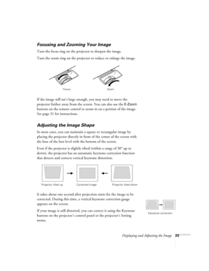 Page 23Displaying and Adjusting the Image23
Focusing and Zooming Your Image 
Turn the focus ring on the projector to sharpen the image. 
Turn the zoom ring on the projector to reduce or enlarge the image. 
If the image still isn’t large enough, you may need to move the 
projector farther away from the screen. You can also use the 
E-Zoom 
buttons on the remote control to zoom in on a portion of the image. 
See page 31 for instructions. 
Adjusting the Image Shape 
In most cases, you can maintain a square or...