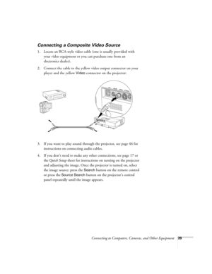 Page 39Connecting to Computers, Cameras, and Other Equipment39
Connecting a Composite Video Source
1. Locate an RCA-style video cable (one is usually provided with 
your video equipment or you can purchase one from an 
electronics dealer).
2. Connect the cable to the yellow video output connector on your 
player and the yellow 
Video connector on the projector:
3. If you want to play sound through the projector, see page 44 for 
instructions on connecting audio cables.
4. If you don’t need to make any other...