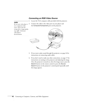 Page 4242Connecting to Computers, Cameras, and Other Equipment
Connecting an RGB Video Source
1. Locate the VGA computer cable provided with the projector. 
2. Connect the cable to the video port on your player and 
the 
Computer/Component port on the projector.
3. If you want to play sound through the projector, see page 44 for 
instructions on connecting audio cables.
4. If you don’t need to make any other connections, see page 17 for 
instructions on turning on the projector and adjusting the image. 
Once...