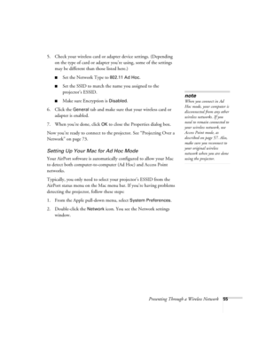 Page 55Presenting Through a Wireless Network55
5. Check your wireless card or adapter device settings. (Depending 
on the type of card or adapter you’re using, some of the settings 
may be different than those listed here.)
■Set the Network Type to 802.11 Ad Hoc.
■Set the SSID to match the name you assigned to the 
projector’s ESSID. 
■Make sure Encryption is Disabled. 
6. Click the 
General tab and make sure that your wireless card or 
adapter is enabled. 
7. When you’re done, click 
OK to close the Properties...
