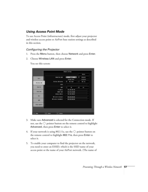 Page 57Presenting Through a Wireless Network57
Using Access Point Mode 
To use Access Point (infrastructure) mode, first adjust your projector 
and wireless access point or AirPort base station settings as described 
in this section. 
Configuring the Projector
1. Press the Menu button, then choose Network and press Enter. 
2. Choose 
Wireless LAN and press Enter. 
You see this screen:
3. Make sure 
Advanced is selected for the Connection mode. If 
not, use the  pointer button on the remote control to highlight...