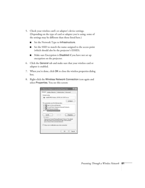 Page 61Presenting Through a Wireless Network61
5. Check your wireless card’s or adapter’s device settings. 
(Depending on the type of card or adapter you’re using, some of 
the settings may be different than those listed here.)
■Set the Network Type to Infrastructure. 
■Set the SSID to match the name assigned to the access point 
(which should also be the projector’s ESSID). 
■Make sure Encryption is Disabled if you have not set up 
encryption on the projector. 
6. Click the 
General tab and make sure that your...