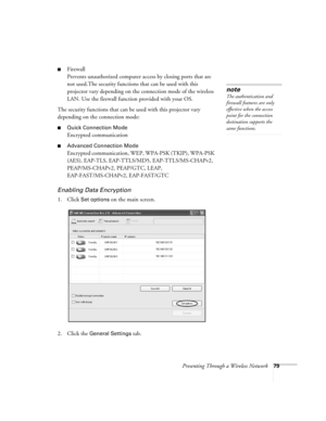 Page 79Presenting Through a Wireless Network79
■Firewall
Prevents unauthorized computer access by closing ports that are 
not used.The security functions that can be used with this 
projector vary depending on the connection mode of the wireless 
LAN. Use the firewall function provided with your OS.
The security functions that can be used with this projector vary 
depending on the connection mode:
■Quick Connection Mode
Encrypted communication 
■Advanced Connection Mode
Encrypted communication, WEP, WPA-PSK...