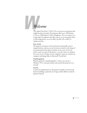 Page 99
-
Welcome
The Epson® PowerLite® 1705c/1715c is an easy-to-use projector that 
weighs less than 4 pounds. The projector offers up to 2700 lumens 
(1715c) or 2200 lumens (1705c) of brightness. You can connect it to 
a wide range of computers and video sources, or you can project from 
a USB storage device, or over an 802.11g, 802.11b, or 802.11a 
wireless network.
Easy control
The projector’s keystone correction feature automatically corrects 
image distortion, and you can use the remote control to take...