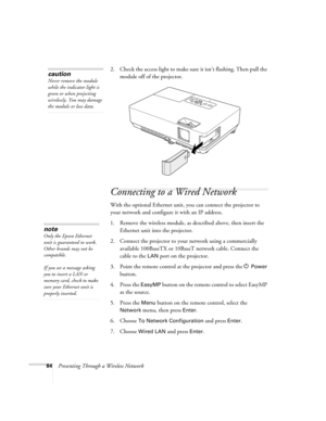 Page 8484Presenting Through a Wireless Network2. Check the access light to make sure it isn’t flashing. Then pull the 
module off of the projector. 
Connecting to a Wired Network
With the optional Ethernet unit, you can connect the projector to 
your network and configure it with an IP address. 
1. Remove the wireless module, as described above, then insert the 
Ethernet unit into the projector. 
2. Connect the projector to your network using a commercially 
available 100BaseTX or 10BaseT network cable. Connect...