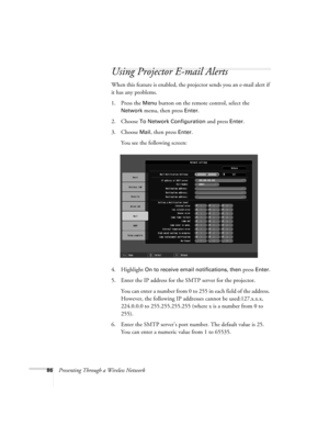 Page 8686Presenting Through a Wireless Network
Using Projector E-mail Alerts
When this feature is enabled, the projector sends you an e-mail alert if 
it has any problems. 
1. Press the 
Menu button on the remote control, select the 
Network menu, then press Enter. 
2. Choose 
To Network Configuration and press Enter. 
3. Choose 
Mail, then press Enter.
You see the following screen: 
4. Highlight 
On to receive email notifications, then press Enter.
5. Enter the IP address for the SMTP server for the...