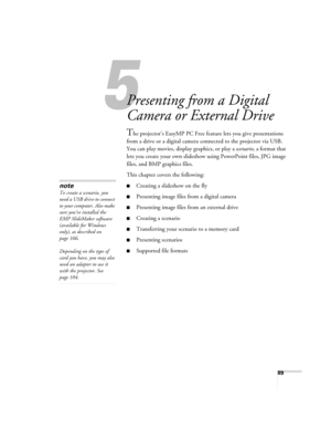 Page 8989
1
Presenting from a Digital 
Camera or External Drive
The projector’s EasyMP PC Free feature lets you give presentations 
from a drive or a digital camera connected to the projector via USB. 
You can play movies, display graphics, or play a scenario, a format that 
lets you create your own slideshow using PowerPoint files, JPG image 
files, and BMP graphics files. 
This chapter covers the following:
■Creating a slideshow on the fly 
■Presenting image files from a digital camera 
■Presenting image...