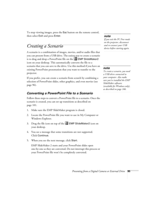 Page 95Presenting from a Digital Camera or External Drive95
To stop viewing images, press the Esc button on the remote control, 
then select 
Exit and press Enter. 
Creating a Scenario 
A scenario is a combination of images, movies, and/or audio files that 
you can present from a USB drive. The easiest way to create a scenario 
is to drag and drop a PowerPoint file on the   
EMP SlideMaker2 
icon on your desktop. This automatically converts the file to a 
scenario that you can save to the drive. Use this method...