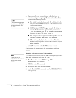 Page 9898Presenting from a Digital Camera or External Drive3. Type a name for your scenario file and folder that’s easy to 
remember, using up to eight capital letters and numbers. Then 
select from the following options: 
■The default location for the scenario file and folder is in the 
\Program Files\EMP SlideMaker2 folder. Click Browse to 
choose a new location. 
■Click Configure BGM(W) to play an audio file during the 
scenario. A selection screen appears letting you choose a 
.WAV file. After you select...