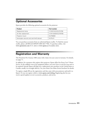 Page 11Introduction11
Optional Accessories
Epson provides the following optional accessories for the projector:
You can purchase accessories from an authorized Epson reseller. To find the nearest 
reseller, please call 800-GO-EPSON (800-463-7766). To purchase online, visit 
www.epsonstore.com (U.S. sales) or www.epson.ca (Canadian sales).
Registration and Warranty
The PowerLite Pro Cinema 1080 comes with a basic two-year carry-in warranty. For details, 
see page 71.
In addition, for customers who register their...