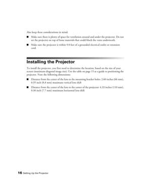 Page 1616Setting Up the Projector
Also keep these considerations in mind:
■Make sure there is plenty of space for ventilation around and under the projector. Do not 
set the projector on top of loose materials that could block the vents underneath.
■Make sure the projector is within 9.8 feet of a grounded electrical outlet or extension 
cord.
Installing the Projector
To install the projector, you first need to determine the location, based on the size of your 
screen (maximum diagonal image size). Use the table...