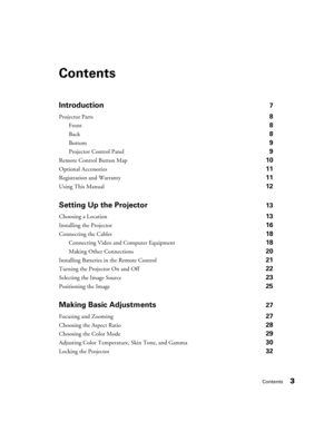 Page 3Contents3
Contents
Introduction7
Projector Parts 8
Front 8
Back 8
Bottom 9
Projector Control Panel 9
Remote Control Button Map 10
Optional Accessories 11
Registration and Warranty 11
Using This Manual 12
Setting Up the Projector13
Choosing a Location 13
Installing the Projector 16
Connecting the Cables 18
Connecting Video and Computer Equipment 18
Making Other Connections 20
Installing Batteries in the Remote Control 21
Turning the Projector On and Off 22
Selecting the Image Source 23
Positioning the...