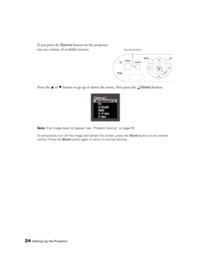 Page 2424Setting Up the Projector
If you press the Source button on the projector, 
you see a menu of available sources. 
Press the u or d button to go up or down the menu, then press the 
 Select button.
Note: If an image does not appear, see “Problem Solving” on page 55.
To temporarily turn off the image and darken the screen, press the Blank button on the remote 
control. Press the Blank button again to return to normal viewing.
Source button 