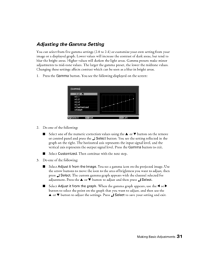 Page 31Making Basic Adjustments31
Adjusting the Gamma Setting
You can select from five gamma settings (2.0 to 2.4) or customize your own setting from your 
image or a displayed graph. Lower values will increase the contrast of dark areas, but tend to 
blur the bright areas. Higher values will darken the light areas. Gamma presets make minor 
adjustments to mid-tone values. The larger the gamma preset, the lower the midtone values. 
Changing these settings affects contrast which can be seen as a blur in bright...