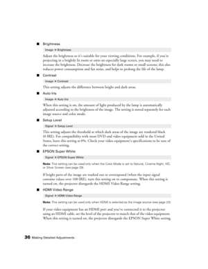 Page 3636Making Detailed Adjustments
■Brightness
Adjust the brightness so it’s suitable for your viewing conditions. For example, if you’re 
projecting in a brightly lit room or onto an especially large screen, you may need to 
increase the brightness. Decrease the brightness for dark rooms or small screens; this also 
reduces power consumption and fan noise, and helps to prolong the life of the lamp. 
■Contrast
This setting adjusts the difference between bright and dark areas.
■Auto Iris
When this setting is...