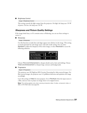Page 37Making Detailed Adjustments37
■Brightness Control
This setting controls the light output from the projector. On high, the lamp uses 170 W 
of power. On low, the lamp uses 135 W.
Sharpness and Picture Quality Settings
If the image looks fuzzy, or if it contains noise or flickering, you can use these settings to 
correct it.
■Sharpness
Use this function to make lines and edges appear more distinct in the image. This setting 
is stored separately for each image source and color mode setting. You can select...