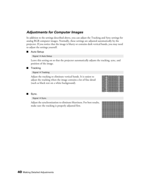 Page 4040Making Detailed Adjustments
Adjustments for Computer Images
In addition to the settings described above, you can adjust the Tracking and Sync settings for 
analog RGB computer images. Normally, these settings are adjusted automatically by the 
projector. If you notice that the image is blurry or contains dark vertical bands, you may need 
to adjust the settings yourself.
■Auto Setup
Leave this setting on so that the projector automatically adjusts the tracking, sync, and 
position of the image....