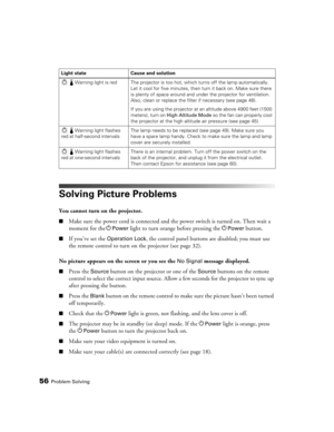Page 5656Problem Solving
Solving Picture Problems
You cannot turn on the projector.
■Make sure the power cord is connected and the power switch is turned on. Then wait a 
moment for the P
Power light to turn orange before pressing the PPower button.
■If you’ve set the Operation Lock, the control panel buttons are disabled; you must use 
the remote control to turn on the projector (see page 32).
No picture appears on the screen or you see the 
No Signal message displayed.
■Press the Source button on the...