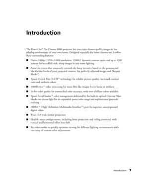 Page 7Introduction7
Introduction
The PowerLite® Pro Cinema 1080 projector lets you enjoy theater-quality images in the 
relaxing environment of your own home. Designed especially for home cinema use, it offers 
these outstanding features:
■Native 1080p (1920 × 1080) resolution, 12000:1 dynamic contrast ratio, and up to 1200 
lumens for incredibly rich, sharp images in any room lighting
■Auto Iris system that constantly controls the lamp intensity based on the gamma and 
black/white levels of your projected...