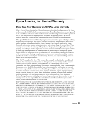 Page 71Notices71
Epson America, Inc. Limited Warranty
Basic Two-Year Warranty and 90-Day Lamp Warranty
What Is Covered: Epson America, Inc. (“Epson”) warrants to the original retail purchaser of the Epson 
product enclosed with this limited warranty statement that the product, if purchased new and operated 
in the United States or Canada, will be free from defects in workmanship and materials for a period of 
two (2) years from the date of original purchase (except that the warranty period is 90 days for...