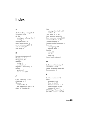 Page 73Index73
Index
A
Abs. Color Temp. setting, 30, 38
Accessories, 11, 60
Air filter
cleaning and replacing, 48 to 49
ordering, 11
Anti-theft device, 8, 11
Aspect button, 10, 28, 58
Aspect ratio, selecting, 28, 43
Auto Iris setting, 36
Auto Setup, 40
B
Batteries, remote control, 21
Blank button, 10, 24
Blurry picture, 58
Brightness
setting, 36
specification, 61
Brightness Control setting, 37
Buttons
projector, 9
remote control, 10
C
Cables, connecting, 18 to 21
Child Lock, 32, 45
Cleaning
air filter, 48 to...