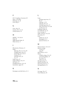 Page 7474Index
F
FCC Compliance Statement, 69
Filter, see Air filter
Flickering, 37, 58
Focus ring, 27
G
Gain, color, 39
Gamma, 30 to 31, 39
Gamma button, 10
H
HDMI, 7, 19, 20, 36
Help, 60
High Altitude Mode, 45
Home Service, 11
I
Illumination of buttons, 21
Image
adjusting, 30 to 31, 35 to 40
changing aspect ratio, 28
positioning, 25 to 26, 43
resizing, 28, 43
selecting source, 23
size, 15
Image menu, 42
Image problems, 56 to 59
Info menu, 52
Installing projector, 16 to 18
Interference, signal, 58
K
Kensington...