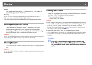 Page 116Cleaning
116
Cleaning
You should clean the projector if it becomes dirty or if the quality of 
projected images starts to deteriorate.
Warning
Do not use sprays containing a flammable gas to remove dirt or dust which is 
adhering to parts such as the lens or filter of the projector.
This could cause a fire due to the high temperature of the lamps inside the unit.Cleaning the Projector's Surface
Clean the projector's surface by wiping it gently with a soft cloth.
If the projector is particularly...