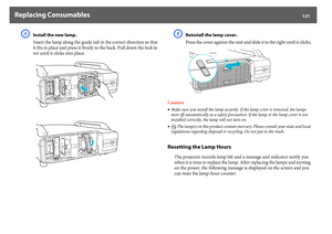 Page 121Replacing Consumables
121
D
Install the new lamp.
Insert the lamp along the guide rail in the correct direction so that 
it fits in place and press it firmly to the back. Pull down the lock le-
ver until it clicks into place.
E
Reinstall the lamp cover.
Press the cover against the unit and slide it to the right until it clicks.
Caution
•Make sure you install the lamp securely. If the lamp cover is removed, the lamps 
turn off automatically as a safety precaution. If the lamp or the lamp cover is not...