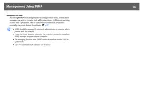 Page 132Management Using SNMP
132
Management Using SNMP
By setting SNMP from the projector's configuration menu, notification 
messages are sent to preset e-mail addresses when a problem or warning 
occurs with a projector. This is useful when controlling projectors 
centrally at a point distant from them. sp.87
q
•SNMP should be managed by a network administrator or someone who is 
familiar with the network.
•To use the SNMP function to monitor the projector, you need to install the 
SNMP manager program on...