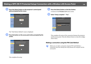 Page 146Making a WPS (Wi-Fi Protected Setup) Connection with a Wireless LAN Access Point
146
B
Press the [Enter] button on the projector's control panel 
when prompted by the screen.
The "Push Button Method" screen is displayed.
C
Press the button on the access point when prompted by the 
screen.
This completes the setup.
D
Press the [Enter] button or the [Esc] button.
It returns to the Wireless LAN menu screen.
E
Select "Setup complete" - "Yes."
This completes the setup of the...