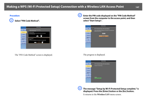 Page 147Making a WPS (Wi-Fi Protected Setup) Connection with a Wireless LAN Access Point
147
Procedure
A
Select "PIN Code Method".
The "PIN Code Method" screen is displayed.
B
Enter the PIN code displayed on the "PIN Code Method" 
screen from the computer to the access point, and then 
select "Start Setup".
The progress is displayed.
C
The message "Setup by Wi-Fi Protected Setup complete." is 
displayed. Press the [Enter] button or the [Esc] button.
It returns to the...