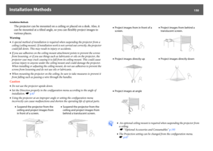 Page 150Installation Methods
150
Installation Methods
The projector can be mounted on a ceiling or placed on a desk. Also, it 
can be mounted at a tilted angle, so you can flexibly project images to 
various places.
Warning
•A special method of installation is required when suspending the projector from a 
ceiling (ceiling mount). If installation work is not carried out correctly, the projector 
could fall down. This may result in injury or accidents.
•If you use adhesives on the ceiling mount attachment points...