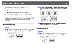 Page 160Adjusting the Projected Image
160
*1 PowerLite Pro Z8150NL/Z8250NL/Z8255NL: V x 56%
*2 PowerLite Pro Z8150NL/Z8250NL/Z8255NL: H x 6%
The position of the projected image cannot be moved to both the 
horizontal and vertical maximum value.
Example: When the image is moved to the maximum value horizontally, 
the image can be moved up to 50% vertically. When the image is moved 
to the maximum value vertically, the image cannot be moved 
horizontally.
Focusing the Image
ProcedureA
Press the [Focus] button on...