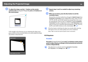 Page 164Adjusting the Projected Image
164
D
To adjust the shape, use the [h] button on the remote 
control or the [w/ ], [v/ ], [/ ] buttons on 
the control panel.
If the triangle in the direction you are adjusting the shape turns 
gray, as shown in the screenshot below, you cannot adjust the shape 
any further in that direction.
E
Repeat steps 3 and 4 as needed to adjust any remaining 
corners.
F
When you are done, press the [Esc] button to exit the 
correction menu.
Because the correction method was changed to...