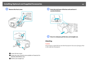 Page 187Installing Optional and Supplied Accessories
187
B
Remove the front cover.
C
Pinch the lock lever of the lens unit and turn it 
counterclockwise.
D
Once it is released, pull the lens unit straight out.
AttachingCautionDo not remove or attach the lens unit when the projector's lens area is facing up. Dust 
or dirt could enter the projector.
A
Loosen the two screws.
B
Loosen the screw. (Thumb screw available on PowerLite Pro 
Z8255NL/Z8455WUNL only.)
C
Pull the cover straight out. 