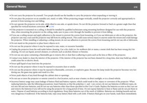 Page 210General Notes
210
•Do not carry the projector by yourself. Two people should use the handles to carry the projector when unpacking or moving it.
•Do not place the projector on an unstable cart, stand, or table. When projecting images vertically, install the projector correctly and appropriately to 
prevent it from turning over and falling.
•Do not operate the projector on its side, while tilted to one side, or upside down. Do not tilt the projector forward or back at a greater angle than that 
specified...