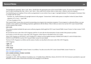 Page 220General Notes
220
The hypothetical commands `show w' and `show c' should show the appropriate parts of the General Public License. Of course, the commands you use 
may be called something other than `show w' and `show c'; they could even be mouse-clicks or menu items--whatever suits your program.
You should also get your employer (if you work as a programmer) or your school, if any, to sign a "copyright disclaimer" for the program, if necessary. Here 
is a sample; alter the...