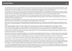 Page 222General Notes
222
We call this license the "Lesser" General Public License because it does Less to protect the user’s freedom than the ordinary General Public License. It also 
provides other free software developers Less of an advantage over competing non-free programs. These disadvantages are the reason we use the ordinary 
General Public License for many libraries. However, the Lesser license provides advantages in certain special circumstances.
For example, on rare occasions, there may be a...