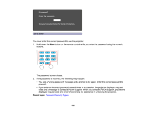 Page 105

You
must enter thecorrect password touse theprojector.
 1.
Hold down theNum button onthe remote controlwhileyouenter thepassword usingthenumeric
 buttons.

The
password screencloses.
 2.
Ifthe password isincorrect, thefollowing mayhappen:
 •
You seeawrong password messageandaprompt totry again. Enterthecorrect password to
 proceed.

•
Ifyou enter anincorrect password severaltimesinsuccession, theprojector displaysarequest
 code
andamessage tocontact EPSON Support. Whenyoucontact EPSON Support,...