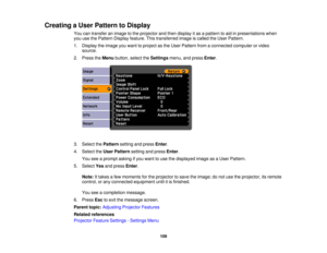 Page 109

Creating
aUser Pattern toDisplay
 You
cantransfer animage tothe projector andthen display itas apattern toaid inpresentations when
 you
usethePattern Display feature. Thistransferred imageiscalled theUser Pattern.
 1.
Display theimage youwant toproject asthe User Pattern fromaconnected computerorvideo
 source.

2.
Press theMenu button, selecttheSettings menu,andpress Enter.
 3.
Select thePattern settingandpress Enter.
 4.
Select theUser Pattern settingandpress Enter.
 You
seeaprompt askingifyou want...