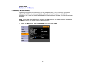 Page 112

Related
tasks
 Replacing
thePen Batteries
 Calibrating
Automatically
 Calibration
coordinates thepositioning ofthe pen with thelocation ofyour cursor. Youonly need to
 calibrate
thefirst time youuseyour projector, andyoudonot need thepens oracomputer for
 calibration.
Youshould notneed tocalibrate againunless theprojector orimage ismoved, orthe image
 is
resized.
 Note:
Youcanstart Auto Calibration bypressing theUser button onthe remote controlorby pressing
 the
Menu button onthe remote...